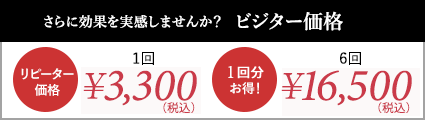 さらに効果を実感しませんか？ビジター価格｜リピーター価格：1回￥3,300(税込)、1回分お得！：6回￥16,500(税抜き)