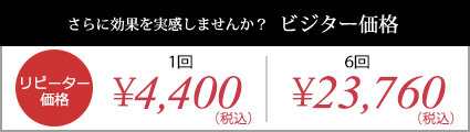 さらに効果を実感しませんか？ビジター価格｜リピーター価格：1回￥4,400(税込)、1回分お得！：6回￥23,760(税抜き)