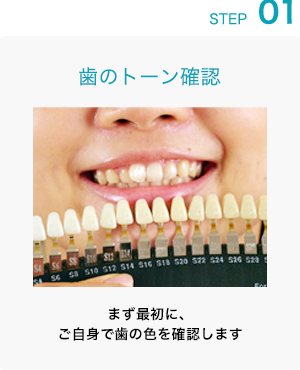 STEP 01: 歯のトーン確認 まず最初に、ご自身で歯の色を確認します