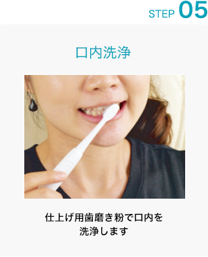 STEP 05: 口内洗浄 仕上げ用歯磨き粉で口内を洗浄します