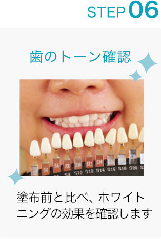 STEP 06: 歯のトーン確認 塗布前と比べ、ホワイトニングの効果を確認します